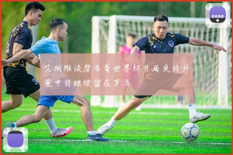 艾纳维谈摩洛哥世界杯开局良好并重申将继续留在罗马
