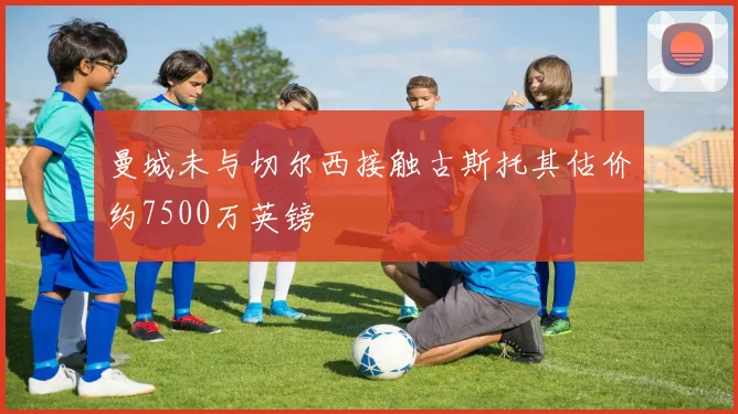 曼城未与切尔西接触古斯托其估价约7500万英镑