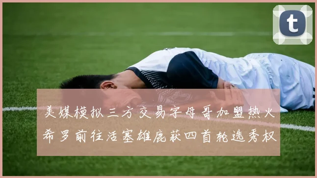 美媒模拟三方交易字母哥加盟热火希罗前往活塞雄鹿获四首轮选秀权与两次互换权