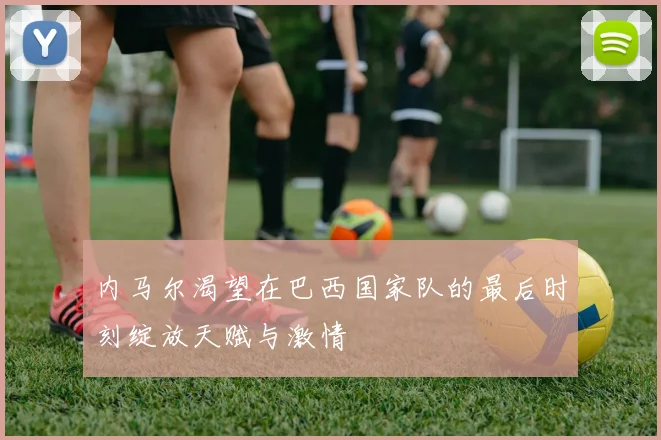 内马尔渴望在巴西国家队的最后时刻绽放天赋与激情