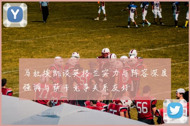 马杜埃凯谈英格兰实力与阵容深度强调与萨卡竞争关系友好