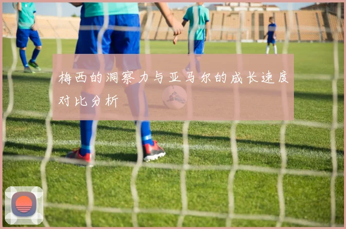 梅西的洞察力与亚马尔的成长速度对比分析