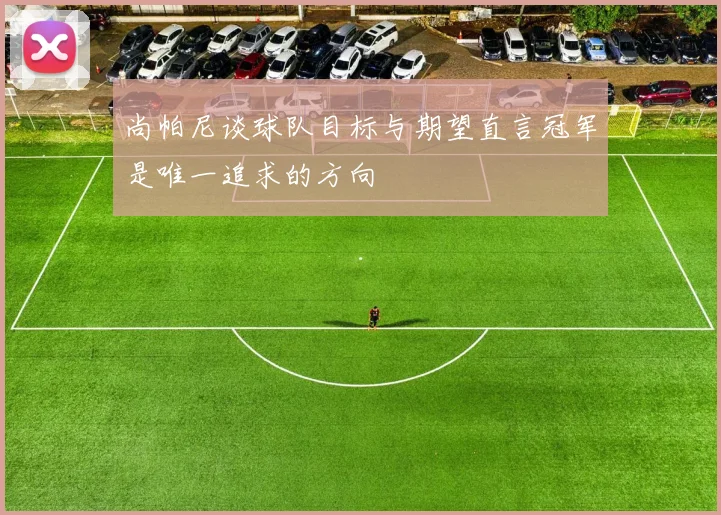 尚帕尼谈球队目标与期望直言冠军是唯一追求的方向