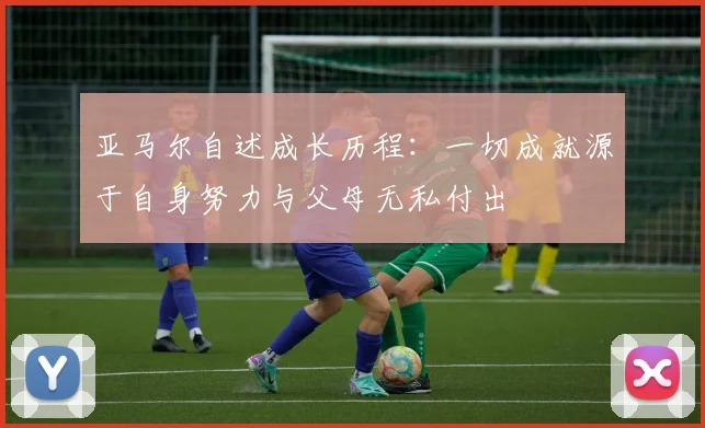 亚马尔自述成长历程：一切成就源于自身努力与父母无私付出