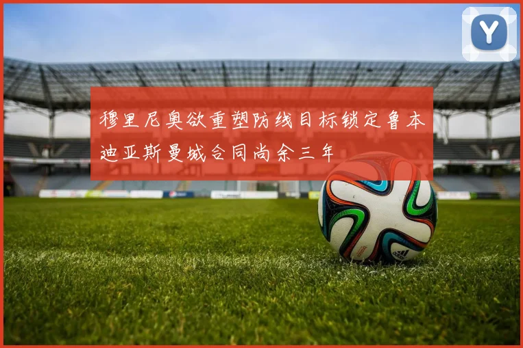 穆里尼奥欲重塑防线目标锁定鲁本迪亚斯曼城合同尚余三年