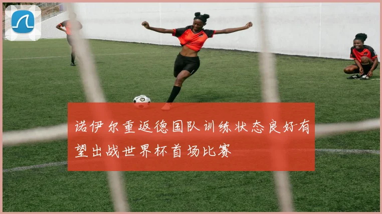 诺伊尔重返德国队训练状态良好有望出战世界杯首场比赛