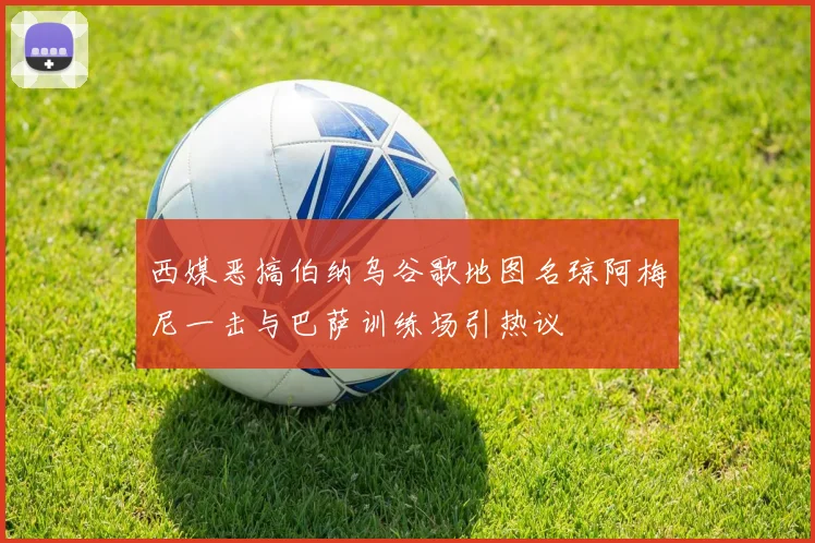 西媒恶搞伯纳乌谷歌地图名琼阿梅尼一击与巴萨训练场引热议