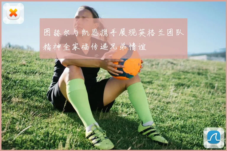 图赫尔与凯恩携手展现英格兰团队精神全家福传递兄弟情谊