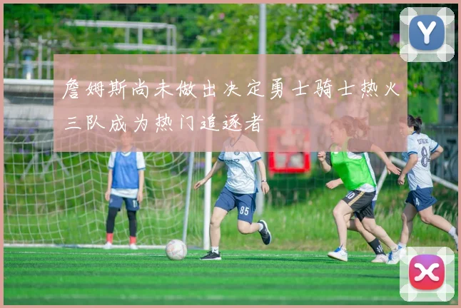 詹姆斯尚未做出决定勇士骑士热火三队成为热门追逐者