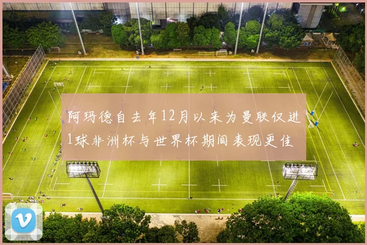 阿玛德自去年12月以来为曼联仅进1球非洲杯与世界杯期间表现更佳