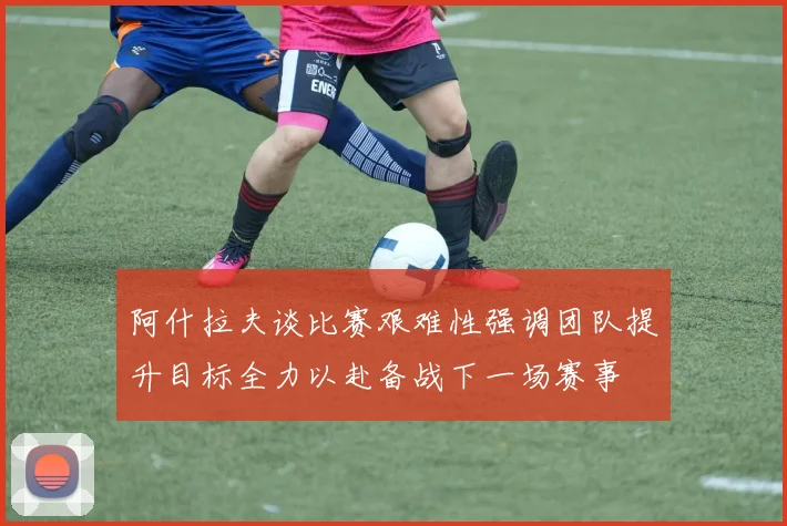 阿什拉夫谈比赛艰难性强调团队提升目标全力以赴备战下一场赛事