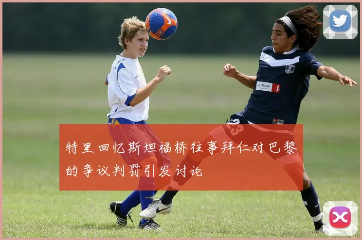 特里回忆斯坦福桥往事拜仁对巴黎的争议判罚引发讨论